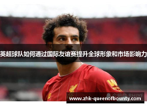 英超球队如何通过国际友谊赛提升全球形象和市场影响力 英超球队如何通过国际友谊赛提升全球形象和市场影响力