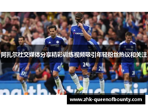 阿扎尔社交媒体分享精彩训练视频吸引年轻粉丝热议和关注 阿扎尔社交媒体分享精彩训练视频吸引年轻粉丝热议和关注